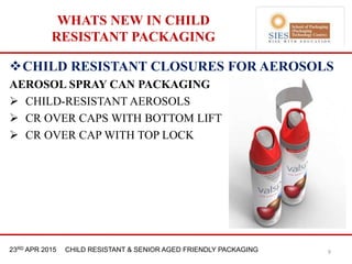 21st & 22nd Nov 2013 Innopack FMCG New Delhi23RD APR 2015 CHILD RESISTANT & SENIOR AGED FRIENDLY PACKAGING
WHATS NEW IN CHILD
RESISTANT PACKAGING
9
CHILD RESISTANT CLOSURES FOR AEROSOLS
AEROSOL SPRAY CAN PACKAGING
 CHILD-RESISTANT AEROSOLS
 CR OVER CAPS WITH BOTTOM LIFT
 CR OVER CAP WITH TOP LOCK
 