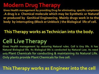 Modern DrugTherapy
Gives Health management by providing Drug for eliminating specific symptoms
.A drug is a Chemical molecule which may be Synthetic or Natural
or produced by Genitical Engineering. Mainly drugs work in to the
body by interrupting (Block or Unblock ) the Biological life of cell.
ThisTherapy works asTechnician into the body.
Cell LiveTherapy
Gives Health management by restoring Natural rules. Cell is tiny life. It has
Natural Biological life. Its Biological life is conducted by Natural Law. Its need
only Plant Chemicals for conducting & maintaining its Natural Life.
Only plants provide Plant Chemicals for live cell.
ThisTherapy works as Engineer into the cell
 