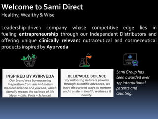 Welcome to Sami Direct
Healthy, Wealthy &Wise
Leadership-driven company whose competitive edge lies in
fueling entrepreneurship through our Independent Distributors and
offering unique clinically relevant nutraceutical and cosmeceutical
products inspired by Ayurveda
INSPIRED BY AYURVEDA
Our brand was born drawing
inspiration from ancient Indian
medical science of Ayurveda, which
literally means the science of life
(Ayur = Life, Veda = Science).
BELIEVABLE SCIENCE
By unlocking nature’s powers
through scientific advances, we
have discovered ways to nurture
and transform health, wellness &
beauty.
Sami Group has
been awarded over
137 international
patents and
counting.
 