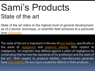 Sami’s Products
State of the art
State of the art refers to the highest level of general development,
as of a device, technique, or scientific field achieved at a particular
time.Wikipedia
The state of the art is important in the law of tort liability, specifically in
the areas of negligence and products liability. With respect to
negligence, "an engineer may defend against a claim of negligence by
contending that he met the standards of his profession and the state of
the art". With respect to products liability, manufacturers generally
have strict liability for any injury caused by defects in their products.
 