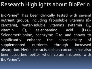 Research Highlights about BioPerin
BioPerine® has been clinically tested with several
nutrient groups, including fat-soluble vitamins (ß-
carotene), water-soluble vitamins (vitamin B6,
vitamin C), selenoamino acid [L(+)-
Selenomethionine, coenzyme Q10 and shown to
significantly enhance the bioavailability of
supplemented nutrients through increased
absorption. Herbal extracts such as curcumin has also
been absorbed better when co-administered with
BioPerine®.
 