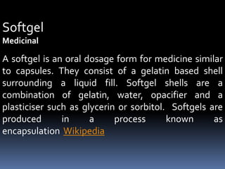 Softgel
Medicinal
A softgel is an oral dosage form for medicine similar
to capsules. They consist of a gelatin based shell
surrounding a liquid fill. Softgel shells are a
combination of gelatin, water, opacifier and a
plasticiser such as glycerin or sorbitol. Softgels are
produced in a process known as
encapsulation Wikipedia
 