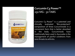Curcumin C3 Power™ is a patented and
clinically evaluated "Bio-protectant"
composition of three Curcuminoids in a
convenient form that is better absorbed
in the body. Curcuminoids have
traditionally been used in Ayurveda in the
management of painful conditions from
sore throats to arthritis.
Curcumin C3 Power™
250 MG - 30TABS
 