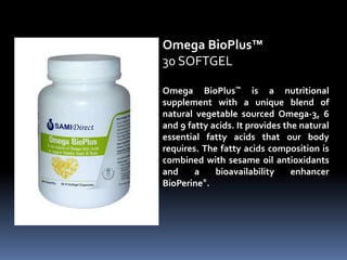Omega BioPlus™ is a nutritional
supplement with a unique blend of
natural vegetable sourced Omega-3, 6
and 9 fatty acids. It provides the natural
essential fatty acids that our body
requires. The fatty acids composition is
combined with sesame oil antioxidants
and a bioavailability enhancer
BioPerine®.
Omega BioPlus™
30 SOFTGEL
 