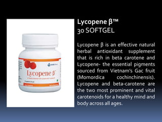 Lycopene β is an effective natural
herbal antioxidant supplement
that is rich in beta carotene and
Lycopene- the essential pigments
sourced from Vietnam’s Gac fruit
(Momordica cochinchinensis).
Lycopene and beta-carotene are
the two most prominent and vital
carotenoids for a healthy mind and
body across all ages.
Lycopene β™
30 SOFTGEL
 