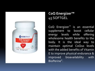 CoQ Energizer™ is an essential
supplement to boost cellular
energy levels while offering
wholesome health benefits to the
body. It is the ideal way to
maintain optimal CoQ10 levels
with the added benefits of Vitamin
E to improve physical endurance &
improved bioavailability with
BioPerine®.
CoQ Energizer™
45 SOFTGEL
 