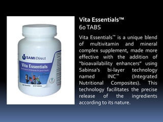 Vita Essentials™ is a unique blend
of multivitamin and mineral
complex supplement, made more
effective with the addition of
“bioavailability enhancers” using
Sabinsa’s bi-layer technology
named INC™ (Integrated
Nutritional Composites). This
technology facilitates the precise
release of the ingredients
according to its nature.
Vita Essentials™
60TABS
 