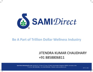 Be A Part of Trillion Dollar Wellness Industry


                                                 JITENDRA KUMAR CHAUDHARY
                                                 +91 8858806811
   Sami Direct Marketing Pvt. Ltd., No.30 & 31, 2nd Floor, 5th Cross, 5th Block, Koramangala, Bangalore-560034, Karnataka, India.
                        • Tel. No.: 080-40381888, • Fax: 080-40381838, • Website: www.samidirect.com
                                                                                                                                    MRP : Rs. 200/-
 