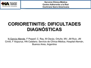 Servicio Clínica Médica
                                     Centro Adherente a la Red 
                                     Cochrane Ibero Americana




  CORIORETINITIS: DIFICULTADES
        DIAGNÓSTICAS
   N García Allende, F Poppof, C. Ray, M Clavijo, Ortuño, MV, JM Ruiz, JM
Criniti, F Aizpurua, HN Catalano. Servicio de Clínica Médica, Hospital Alemán,
                           Buenos Aires, Argentina
 