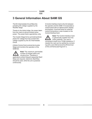 SAMI
                                          GS

3 General Information About SAMI GS

The DC-Intermediate Circuit filters the             A Control Interface Card is the link between
pulsating DC-voltage supplied by the                the operator and the SAMI. It incorporates a
Rectifier Stage.                                    control panel with an alphanumeric display
                                                    and keypad. A terminal block for external
Thanks to the diode bridge, the power taken
                                                    control connections is also located on the
from the mains is almost entirely active            Control Interface Card.
power. The power factor approaches unity.
                                                                 Note! The Control Interface Card
The Inverter Stage forms symmetrical three-                      is galvanically isolated from the
phase AC-voltage from the constant DC-
                                                                 mains potential. The card is
voltage supplied by the DC-Intermediate             connected to earth via a 10 MΩ resistance. If
Circuit.                                            needed the card can be earthed by connect-
A Motor Control Card controls the Inverter          ing with a wire X50 terminal 8 to PE terminal
Stage and monitors the operation of the             on the unit frame (see Figure 6-1).
SAMI GS.
           Note! The maximum permissible
           number of charges within one
           minute is four. Therefore in
applications where frequent sequential Start/
Stops are required, electronic Start/Stop
should be used, while the unit is powered
continuously.




                                                8
 