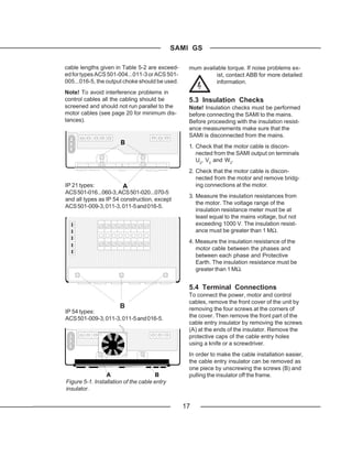 SAMI GS

cable lengths given in Table 5-2 are exceed-      mum available torque. If noise problems ex-
ed for types ACS 501-004...011-3 or ACS 501-               ist, contact ABB for more detailed
005...016-5, the output choke should be used.              information.
Note! To avoid interference problems in
control cables all the cabling should be          5.3 Insulation Checks
screened and should not run parallel to the       Note! Insulation checks must be performed
motor cables (see page 20 for minimum dis-        before connecting the SAMI to the mains.
tances).                                          Before proceeding with the insulation resist-
                                                  ance measurements make sure that the
                                                  SAMI is disconnected from the mains.
                       B
                                                  1. Check that the motor cable is discon-
                                                     nected from the SAMI output on terminals
                                                     U2, V2 and W2.
                                                  2. Check that the motor cable is discon-
                                                     nected from the motor and remove bridg-
IP 21 types:            A                            ing connections at the motor.
ACS 501-016...060-3, ACS 501-020...070-5
                                                  3. Measure the insulation resistances from
and all types as IP 54 construction, except
                                                     the motor. The voltage range of the
ACS 501-009-3, 011-3, 011-5 and 016-5.
                                                     insulation resistance meter must be at
                                                     least equal to the mains voltage, but not
                                                     exceeding 1000 V. The insulation resist-
                                                     ance must be greater than 1 MΩ.
                                                  4. Measure the insulation resistance of the
                                                     motor cable between the phases and
                                                     between each phase and Protective
                                                     Earth. The insulation resistance must be
                                                     greater than 1 MΩ.


                                                  5.4 Terminal Connections
                                                  To connect the power, motor and control
                                                  cables, remove the front cover of the unit by
                       B                          removing the four screws at the corners of
IP 54 types:
ACS 501-009-3, 011-3, 011-5 and 016-5.            the cover. Then remove the front part of the
                                                  cable entry insulator by removing the screws
                                                  (A) at the ends of the insulator. Remove the
                                                  protective caps of the cable entry holes
                                                  using a knife or a screwdriver.
                                                  In order to make the cable installation easier,
                                                  the cable entry insulator can be removed as
                                                  one piece by unscrewing the screws (B) and
                 A                     B          pulling the insulator off the frame.
Figure 5-1. Installation of the cable entry
insulator.


                                                17
 