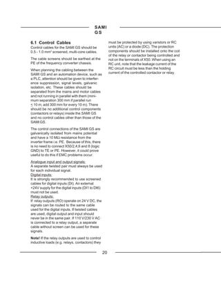 SAMI
                                          GS

6.1 Control Cables                                     must be protected by using varistors or RC
Control cables for the SAMI GS should be               units (AC) or a diode (DC). The protection
0.5 - 1.0 mm2 screened, multi-core cables.             components should be installed onto the coil
                                                       of the relay or contactor being controlled and
The cable screens should be earthed at the             not on the terminals of X50. When using an
PE of the frequency converter chassis.                 RC unit, note that the leakage current of the
When planning the cabling between the                  RC circuit must be less than the holding
SAMI GS and an automation device, such as              current of the controlled contactor or relay.
a PLC, attention should be given to interfer-
ence suppression, signal levels, galvanic
isolation, etc. These cables should be
separated from the mains and motor cables
and not running in parallel with them (mini-
mum separation 300 mm if parallel run
< 10 m; add 300 mm for every 10 m). There
should be no additional control components
(contactors or relays) inside the SAMI GS
and no control cables other than those of the
SAMI GS.
The control connections of the SAMI GS are
galvanically isolated from mains potential
and have a 10 MΩ resistance from the
inverter frame i.e. PE. Because of this, there
is no need to connect X50/2,4,6 and 8 (logic
GND) to TE or PE. However, it could prove
useful to do this if EMC problems occur.
Analogue input and output signals:
A separate twisted pair must always be used
for each individual signal.
Digital inputs:
It is strongly recommended to use screened
cables for digital inputs (DI). An external
+24V supply for the digital inputs (DI1 to DI6)
must not be used.
Relay outputs:
If relay outputs (RO) operate on 24 V DC, the
signals can be routed to the same cable
used for the digital inputs. If twisted cables
are used, digital output and input should
never be in the same pair. If 110 V/230 V AC
is connected to a relay output, a separate
cable without screen can be used for these
signals.
Note! If the relay outputs are used to control
inductive loads (e.g. relays, contactors) they

                                                  20
 