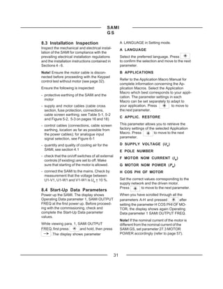 SAMI
                                            GS

8.3 Installation Inspection                             A LANGUAGE in Setting mode.
Inspect the mechanical and electrical instal-           A LANGUAGE
lation of the SAMI for compliance with the
prevailing electrical installation regulations          Select the preferred language. Press
and the installation instructions contained in          to confirm the selection and move to the next
Sections 4 - 6.                                         parameter.
Note! Ensure the motor cable is discon-                 B APPLICATIONS
nected before proceeding with the Keypad
                                                        Refer to the Application Macro Manual for
control test without motor (see page 32).
                                                        complete information concerning the Ap-
Ensure the following is inspected:                      plication Macros. Select the Application
                                                        Macro which best corresponds to your appli-
- protective earthing of the SAMI and the
                                                        cation. The parameter settings in each
  motor
                                                        Macro can be set separately to adapt to
- supply and motor cables (cable cross                  your application. Press         to move to
  section, fuse protection, connections,                the next parameter.
  cable screen earthing; see Table 5-1, 5-2
                                                        C APPLIC. RESTORE
  and Figure 5-2, 5-3 on pages 16 and 18)
- control cables (connections, cable screen             This parameter allows you to retrieve the
  earthing, location as far as possible from            factory settings of the selected Application
  the power cables); for analogue input                 Macro. Press           to move to the next
  signal selection, see Figure 6-1                      parameter.

- quantity and quality of cooling air for the           D SUPPLY VOLTAGE (U N )
  SAMI, see section 4.1                                 E POLE NUMBER
- check that the on/off switches of all external
                                                        F MOTOR NOM CURRENT (IM )
  controls (if existing) are set to off. Make
  sure that starting of the motor is allowed.           G MOTOR NOM POWER (PM)
- connect the SAMI to the mains. Check by               H COS PHI OF MOTOR
  measurement that the voltage between
  U1-V1, U1-W1 and V1-W1 is UN + 10 %.                  Set the correct values corresponding to the
                                                        supply network and the driven motor.
                                                        Press        to move to the next parameter.
8.4 Start-Up Data Parameters
Power up the SAMI. The display shows                    When you have scrolled through all the
Operating Data parameter 1, SAMI OUTPUT                 parameters A-H and pressed           after
FREQ at the first power up. Before proceed-             setting the parameter H COS PHI OF MO-
ing with the commissioning, check and                   TOR, the display shows again Operating
complete the Start-Up Data parameter                    Data parameter 1 SAMI OUTPUT FREQ.
values.
                                                        Note! If the nominal current of the motor is
While viewing para. 1, SAMI OUTPUT                      different from the nominal current of the
FREQ, first press       and hold, then press            SAMI GS, set parameter 27.3 MOTOR
      .The display shows parameter                      POWER accordingly (refer to page 57).




                                                   31
 