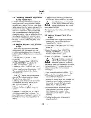 SAMI
                                             GS

8.5 Checking Selected Application                         10. If everything is operating normally, turn
    Macro Parameters                                        off SAMI and disconnect it from the mains.
Selected macro parameters have default                                Note! Wait at least 5 minutes af-
settings which suit most purposes. The pa-                            ter the display readout has disap-
rameters which are not included in the Appli-                         peared before taking any further
cation Macro retain the factory settings. If it is        action within the SAMI.
necessary to adjust the parameter values,
                                                          (For fault tracing information, refer to Section
refer to the instructions in Sections 7 and 9.
                                                          10 page 71)
Use the parameter list in the Application
Macro Manual (or Table on pages 33 - 36) to
record your settings. Only selected macro                 8.7 Keypad Control Test With
parameters will be displayed (e.g. Parame-                    Motor
ter group 25 for PI-Control and group 28 for              1. Connect the motor to the SAMI (after first
PFC-Control.                                                 making sure that the SAMI is discon-
                                                             nected from the mains).
8.6 Keypad Control Test Without
                                                          2. Connect the SAMI to the mains and switch
    Motor                                                    power on.
1. If the motor is connected to the SAMI,
disconnect it (after first making sure that               3. Select Operating Data, 9 CONTROL
the SAMI is disconnected from the mains).                    PLACE, KEYPAD R1 (see Section 7,
2. Connect the SAMI to the mains and switch                  Control and Parameter Logic).
power on.                                                 4. Select KEYPAD REF 1. Choose 0.5Hz.
3. Set the DIRECTION (par. 11.8) to
REQUEST.                                                               Warning! If rotation direction is
4. Select Operating Data, 9 CONTROL                                    critical, do not increase speed
PLACE, KEYPAD R1 (see Section 7,                                       reference more than necessary
Control and Parameter Logic).                             after start to make sure the motor is running in
5. Return to para. 1 SAMI OUTPUT FREQ.                    the right direction. If the rotation direction is
                                                          not correct swap 2 of the motor cable
6. Give a start command by pushing              .         connections.
The run status indicator on the display
should show "I".                                          5. Give a start command by pushing              .

7. Use          key to change the rotation                6. Check the Operating Data parameter
direction. The rotation direction display                    values for normal operation.
should change accordingly.                                7. Change to Setting Mode and increase the
8. Change to the Setting Mode and control                    reference. Verify that the frequency is
the reference frequency. Return to Dis-                      increasing. Increase the frequency to
play mode by pressing            .                           50 Hz. Return to Display Mode.
9. Check the Operating Data parameter                     8. If external controls, analogue outputs,
values.                                                      relay outputs, PI-controller or other
Parameter 7, SAMI OUTPUT VOLTAGE                             control equipment are used in the
should increase with the frequency. Pro-                     application, check that they operate
grammed maximum voltage is reached at                        correctly.
the field weakening frequency (default is                 9.Test the functioning of the emergency
50 Hz).                                                     stop (if installed).


                                                     32
 