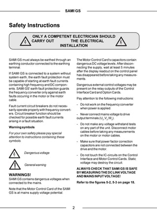 SAMI GS


Safety Instructions
                 ONLY A COMPETENT ELECTRICIAN SHOULD
                 CARRY OUT       THE ELECTRICAL
                            INSTALLATION


SAMI GS must always be earthed through an             The Motor Control Card's capacitors contain
earthing conductor connected to the earthing          dangerous DC voltage levels. After discon-
terminal.                                             necting the supply, wait at least 5 minutes
                                                      after the display readout on the control panel
If SAMI GS is connected to a system without           has disappeared before taking any measure-
system earth, the earth fault protection must         ments.
be capable of starting at earth fault currents
containing high frequency and DC compon-              Dangerous external control voltages may be
ents. SAMI GS' earth fault protection guards          present on the relay outputs of the Control
the frequency converter only against earth            Interface Card and Option Cards.
faults occuring in the motor or the motor
cable.                                                Pay attention to the following instructions:

Fault current circuit breakers do not neces-          - Do not work on the frequency converter
sarily operate properly with frequency convert-         when power is applied.
ers. Circuit breaker function should be               - Never connect mains voltage to drive
checked for possible earth fault currents             output terminals (U2,V2,W2).
arising in a fault situation.
                                                      - Do not make any voltage withstand tests
Warning symbols                                         on any part of the unit. Disconnect motor
For your own safety please pay special                  cables before taking any measurements
attention to instructions containing these              on the motor or motor cables.
symbols.                                              - Make sure that power factor correction
                                                        capacitors are not connected between the
                                                        drive and the motor.
           Dangerous voltage
                                                      - Do not touch the IC-circuits on the Control
                                                        Interface and Motor Control Cards. Static
                                                        voltage may destroy the circuit.
           General warning
                                                      ALWAYS CHECK THAT SAMI GS IS SAFE
                                                      BY MEASURING THE DC LINK VOLTAGE
WARNINGS!                                             AND MAINS INPUT VOLTAGE!
SAMI GS contains dangerous voltages when
connected to the mains.                               Refer to the figures 5-2, 5-3 on page 18.

Note that the Motor Control Card of the SAMI
GS is at mains supply voltage potential.



                                                  2
 