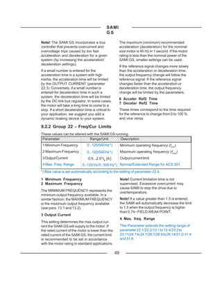 SAMI
                                             GS

Note! The SAMI GS incorporates a bus                     The maximum (minimum) recommended
controller that prevents overcurrent and                 acceleration (deceleration) for the nominal
overvoltage trips caused by too fast                     size motor is 40 Hz in 1 second. If the motor
acceleration and deceleration for a given                rating is less than the nominal power of the
system (by increasing the acceleration/                  SAMI GS, smaller settings can be used.
deceleration settings).
                                                         If the reference signal changes more slowly
If a small number is entered for the                     than the acceleration or deceleration time,
acceleration time in a system with high                  the output frequency change will follow the
inertia, the acceleration time will be limited           reference signal. If the reference signal
by the OUTPUT CURRENT (parameter                         changes faster than the acceleration or
22.3). Conversely, if a small number is                  deceleration time, the output frequency
entered for deceleration time in such a                  change will be limited by the parameters.
system, the deceleration time will be limited
                                                         6 Acceler Ref2 Time
by the DC link bus regulator. In some cases,
                                                         7 Deceler Ref2 Time
the motor will take a long time to come to a
stop. If a short deceleration time is critical to        These times correspond to the time required
your application, we suggest you add a                   for the reference to change from 0 to 100 %
dynamic braking device to your system.                   and vice versa.

9.2.2 Group 22 - Freq/Cur Limits
These values can be altered with the SAMI GS running.
 Parameter                    Range/Unit        Description
1 Minimum Frequency            0...120/500 Hz *)         Minimum operating frequency (fmin)
2 Maximum Frequency            0...120/500 Hz *)         Maximum operating frequency (fmax)
3 Output Current                0.5...2.0*IN [A ]        Output current limit
4 Max. Freq. Range          0 - 120 Hz/0 - 500 Hz*) Normal/Extended Range for ACS 501
*) Max value is set automatically according to the setting of parameter 22.4.

1 Minimum Frequency                                      Note! Current limitation time is not
2 Maximum Frequency                                      supervised. Excessive overcurrent may
                                                         cause SAMI to stop the drive due to
The MINIMUM FREQUENCY represents the                     overtemperature.
minimum output frequency available. In a
similar fashion, the MAXIMUM FREQUENCY                   Note! If a value greater than 1.5 is entered,
is the maximum output frequency available                the SAMI will automatically decrease the limit
(see para. 13.1 and 13.2).                               to 1.5 when the output frequency is higher
                                                         than 0.74 ∗ FIELD WEAK POINT.
3 Output Current
                                                         4 Max. freq. Range
This setting determines the max.output cur-
rent the SAMI GS will supply to the motor. If            This Parameter extends the setting range of
the rated current of the motor is lower than the         parameter 22.1/22.2/13.1 to 13.4/23.2 to
rated current of the SAMI GS, the current limit          23.11/24.1 to 24.7/28.7/28.9 to 28.14/31.2/ 31.4
is recommended to be set in accordance                   and 31.8.
with the motor rating in standard applications.

                                                    49
 