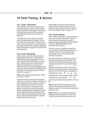 SAMI GS

10 Fault Tracing & Service

10.1 Fault Indications                                  Some faults require the user to cycle the
The SAMI GS continuously monitors itself                power off then on before the fault can be
during operation. If a fault condition should           cleared. Proper fault reset action is given in
arise, the SAMI GS will display a description           the fault message Table on pages 73 - 77.
of the fault trip and wait for the operator to
acknowledge the fault before resuming
                                                        10.3 Fault History
operation.
                                                        When a fault is detected, it is stored so that it
The SAMI GS will also display warnings,                 can be reviewed at a later date. The last
which indicate abnormal operation, but do               three faults and warnings are stored in
not cause the drive to stop. If a fault occurs          Operating Data parameters 20 LAST-RECD
when a warning display is on, the warning will          FAULT, 21 SECOND-RECD FAULT,
be erased and the fault indication displayed.           22 FIRST-RECD FAULT).
Refer to the table on page 73 for warning and
                                                        The faults can be checked for trends that
fault indications.
                                                        may be useful in preventing future faults. For
                                                        example, if the last 2 out of 3 faults were
10.2 Fault Resetting                                    overvoltage trips, the deceleration time
A fault can be reset either by pressing the             should be increased.
Keypad Start/Stop button, activating the                Scrolling through the Fault History parame-
selected Digital Input (parameter 11.9), via            ters does not erase the Fault History. The
serial communication (RS 485) or if neces-              oldest reset fault indication/warning is auto-
sary, switching the mains voltage off for a             matically erased when a new fault/warning
while. If the fault has been removed, the               occurs.                                   To
SAMI GS will resume normal operation. If the            erase the Fault History, each Fault History
fault has not been removed, the SAMI GS will            parameter must be set to zero. Select param-
trip again. For automatic fault reset, refer to         eter 20, LAST RECD FAULT and change to
Group 33 on page 70.
                                                        Setting mode. Press            or         and
Note! Fault resetting starts the drive, if Start        the parameter value changes to zero. Return
command is active.
                                                        to Display mode by pressing        . Re-
If the fault persists, it will trip the drive again,    peat the same steps with parameters 21 and
resulting in a new fault indication. However, to        22.
allow parameters to be checked or altered
after resetting a fault, there is a 1 minute            Note! Erasure of the Fault History is pre-
delay, during which no new faults are dis-              vented, if the fault persists after it has been
played, unless Start command becomes                    reset (during the one minute delay discussed
active. During this delay, the state of the fault       in Section 10.2).
relay output will follow the actual fault situa-        Note! Whenever an Application Macro is
tion, as will the fault registering into the Fault      selected (Start-up Data para. B APPLICA-
History. If the autoreset function is selected,         TION), the Fault History will also be reset.
these faults will also be reset.




                                                       71
 