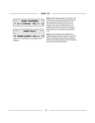 SAMI GS

                                              Note! Undervoltage faults are stored in the
                                              Fault History only when Automatic Reset is
  **    SAMI WARNING      **                  off. Supervision limit indications are not
  7 A I < 2V/4mA R1[ --> I ]                  stored in the Fault History but remain on
                                              display until reset by pressing I/O or by
                                              external fault reset. The source of external
                                              fault reset can be selected by parameter
  ***   SAMI FAULT    **                      11.9.
  *                                           Note! Factory testing of the SAMI GS in-
  8 OVER CURR1 R1[ --> I ]                    cludes tripping function. However, the Fault
Figure 10-1. Examples of warning and fault    History is always erased before shipment,
displays.                                     which means that any faults within the history
                                              have occurred after shipment.




                                             72
 