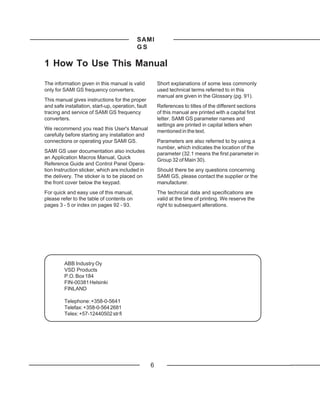 SAMI
                                            GS

1 How To Use This Manual

The information given in this manual is valid           Short explanations of some less commonly
only for SAMI GS frequency converters.                  used technical terms referred to in this
                                                        manual are given in the Glossary (pg. 91).
This manual gives instructions for the proper
and safe installation, start-up, operation, fault       References to titles of the different sections
tracing and service of SAMI GS frequency                of this manual are printed with a capital first
converters.                                             letter. SAMI GS parameter names and
                                                        settings are printed in capital letters when
We recommend you read this User's Manual                mentioned in the text.
carefully before starting any installation and
connections or operating your SAMI GS.                  Parameters are also referred to by using a
                                                        number, which indicates the location of the
SAMI GS user documentation also includes                parameter (32.1 means the first parameter in
an Application Macros Manual, Quick                     Group 32 of Main 30).
Reference Guide and Control Panel Opera-
tion Instruction sticker, which are included in         Should there be any questions concerning
the delivery. The sticker is to be placed on            SAMI GS, please contact the supplier or the
the front cover below the keypad.                       manufacturer.
For quick and easy use of this manual,                  The technical data and specifications are
please refer to the table of contents on                valid at the time of printing. We reserve the
pages 3 - 5 or index on pages 92 - 93.                  right to subsequent alterations.




         ABB Industry Oy
         VSD Products
         P.O. Box 184
         FIN-00381 Helsinki
         FINLAND

         Telephone: +358-0-5641
         Telefax: +358-0-564 2681
         Telex: +57-12440502 str fi




                                                    6
 