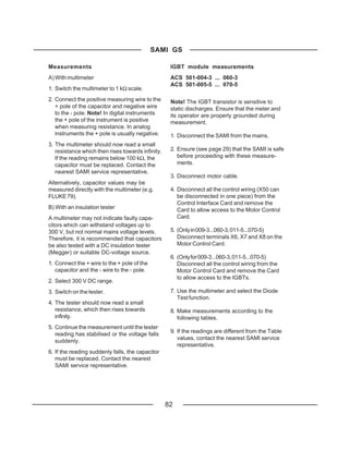 SAMI GS

Measurements                                        IGBT module measurements
A) With multimeter                                  ACS 501-004-3 ... 060-3
                                                    ACS 501-005-5 ... 070-5
1. Switch the multimeter to 1 kΩ scale.
2. Connect the positive measuring wire to the       Note! The IGBT transistor is sensitive to
   + pole of the capacitor and negative wire        static discharges. Ensure that the meter and
   to the - pole. Note! In digital instruments      its operator are properly grounded during
   the + pole of the instrument is positive         measurement.
   when measuring resistance. In analog
   instruments the + pole is usually negative.      1. Disconnect the SAMI from the mains.
3. The multimeter should now read a small
   resistance which then rises towards infinity.    2. Ensure (see page 29) that the SAMI is safe
   If the reading remains below 100 kΩ, the            before proceeding with these measure-
   capacitor must be replaced. Contact the             ments.
   nearest SAMI service representative.
                                                    3. Disconnect motor cable.
Alternatively, capacitor values may be
measured directly with the multimeter (e.g.         4. Disconnect all the control wiring (X50 can
FLUKE 79).                                             be disconnected in one piece) from the
                                                       Control Interface Card and remove the
B) With an insulation tester                           Card to allow access to the Motor Control
A multimeter may not indicate faulty capa-             Card.
citors which can withstand voltages up to
300 V, but not normal mains voltage levels.         5. (Only in 009-3...060-3, 011-5...070-5)
Therefore, it is recommended that capacitors           Disconnect terminals X6, X7 and X8 on the
be also tested with a DC insulation tester             Motor Control Card.
(Megger) or suitable DC-voltage source.
                                                    6. (Only for 009-3...060-3, 011-5...070-5)
1. Connect the + wire to the + pole of the             Disconnect all the control wiring from the
   capacitor and the - wire to the - pole.             Motor Control Card and remove the Card
                                                       to allow access to the IGBTs.
2. Select 300 V DC range.
3. Switch on the tester.                            7. Use the multimeter and select the Diode
                                                       Test function.
4. The tester should now read a small
   resistance, which then rises towards             8. Make measurements according to the
   infinity.                                           following tables.
5. Continue the measurement until the tester
                                                    9. If the readings are different from the Table
   reading has stabilised or the voltage falls
                                                       values, contact the nearest SAMI service
   suddenly.
                                                       representative.
6. If the reading suddenly falls, the capacitor
   must be replaced. Contact the nearest
   SAMI service representative.




                                                   82
 