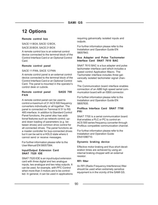 SAMI GS

12 Options
Remote control box                                 requiring galvanically isolated inputs and
                                                   outputs.
SACE 11 BOX, SACE 12 BOX,
                                                   For further information please refer to the
SACE 20 BOX, SACE 21 BOX
                                                   Installation and Operation Guide EN
A remote control box is an external control        58057843.
device connected to the terminal block of the
Control Interface Card or an Optional Control      Bus Adapter and Pulse Tachometer
Card.                                              Interface Card SNAT 7610 BAC
Remote control panel                               SNAT 7610 BAC is a bus adapter and pulse
                                                   tachometer interface card which includes a
SACE 11 PAN, SACE 12 PAN                           speed control Application Macro. The
A remote control panel is an external control      Tachometer interface includes three gal-
device connected to the terminal block of the      vanically isolated tachometer signal chan-
Control Interface Card or an Optional Control      nels.
Card. The panel is mounted in the operator’s
control desk or cubicle.                           The Communication board interface enables
                                                   connection of an ABB high speed serial com-
Remote control panel              SAGS 700         munication board with an ISBX connector.
PAN
                                                   For further information please refer to the
A remote control panel can be used to              Installation and Operation Guide EN
control a maximum of 31 ACS 500 frequency          58057835.
converters individually or all together. The
panel is connected on Terminal X 51 to RS          Profibus Interface Card SNAT 7700
485 interface. In addition to Standard Control     PRI
Panel functions, the panel also has addi-          SNAT 7700 is a serial communication board
tional features such as network control, up-       that enables a PLC or PC to control an
and down loading of parameters (e.g. be-           ACS 500 series frequency converter through
tween drives) and common drive control for         Profibus compatible communication channel.
all connected drives. The panel functions as
a master controller for bus-connected drives       For further information please refer to the
but it can be set to a HOLD state where it         Installation and Operation Guide
cannot send or receive messages.                   EN 61096710.

For further information please refer to the        Dynamic braking device
User Manual EN 58057584.
                                                   Effective motor braking and thus short decel-
Input/Output Extension Card                        eration times are achieved by using an
SNAT 7520 IOE                                      internal braking chopper with an external
                                                   resistor.
SNAT 7520 IOE is an input/output extension
card with three digital and two analogue           RFI filter
inputs, two analogue and two relay outputs. It
                                                   An RFI (Radio Frequency Interference) filter
can be used, for example, with PFC Control
                                                   should be used when extremely sensitive
when more than 3 motors are to be control-
                                                   equipment is in the vicinity of the SAMI GS.
led. In general, it can be used in applications


                                                  90
 