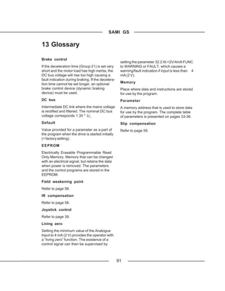 SAMI GS

13 Glossary

Brake control
                                                     setting the parameter 32.2 AI <2V/4mA FUNC
If the deceleration time (Group 21) is set very      to WARNING or FAULT, which causes a
short and the motor load has high inertia, the       warning/fault indication if input is less than 4
DC bus voltage will rise too high causing a          mA (2 V).
fault indication during braking. If the decelera-
tion time cannot be set longer, an optional          Memory
brake control device (dynamic braking                Place where data and instructions are stored
device) must be used.                                for use by the program.
DC bus                                               Parameter
Intermediate DC link where the mains voltage         A memory address that is used to store data
is rectified and filtered. The nominal DC bus        for use by the program. The complete table
voltage corresponds 1.35 * U1.                       of parameters is presented on pages 33-36.
Default                                              Slip compensation
Value provided for a parameter as a part of          Refer to page 59.
the program when the drive is started initially
(= factory setting).
EEPROM
Electrically Erasable Programmable Read
Only Memory. Memory that can be changed
with an electrical signal, but retains the data
when power is removed. The parameters
and the control programs are stored in the
EEPROM.
Field weakening point
Refer to page 58.
IR compensation
Refer to page 58.
Joystick control
Refer to page 39.
Living zero
Setting the minimum value of the Analogue
Input to 4 mA (2 V) provides the operator with
a “living zero” function. The existence of a
control signal can then be supervised by



                                                    91
 