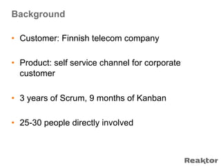 Background

•  Customer: Finnish telecom company

•  Product: self service channel for corporate
   customer

•  3 years of Scrum, 9 months of Kanban

•  25-30 people directly involved
 
