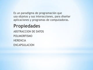 Es un paradigma de programación que
usa objetos y sus interacciones, para diseñar
aplicaciones y programas de computadoras.
Propiedades
ABSTRACCION DE DATOS
POLIMORFISMO
HERENCIA
ENCAPSULACION
 