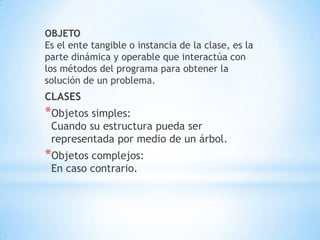 OBJETO
Es el ente tangible o instancia de la clase, es la
parte dinámica y operable que interactúa con
los métodos del programa para obtener la
solución de un problema.
CLASES
*Objetos simples:
Cuando su estructura pueda ser
representada por medio de un árbol.
*Objetos complejos:
En caso contrario.
 