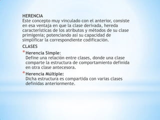 HERENCIA
Este concepto muy vinculado con el anterior, consiste
en esa ventaja en que la clase derivada, hereda
características de los atributos y métodos de su clase
primigenia; potenciando así su capacidad de
simplificar la correspondiente codificación.
CLASES
*Herencia Simple:
Define una relación entre clases, donde una clase
comparte la estructura de comportamiento definida
en otra clase antecesora.
*Herencia Múltiple:
Dicha estructura es compartida con varias clases
definidas anteriormente.
 