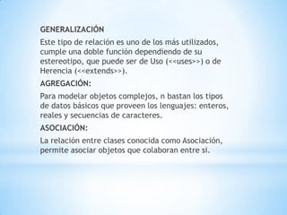 GENERALIZACIÓN
Este tipo de relación es uno de los más utilizados,
cumple una doble función dependiendo de su
estereotipo, que puede ser de Uso (<<uses>>) o de
Herencia (<<extends>>).
AGREGACIÓN:
Para modelar objetos complejos, n bastan los tipos
de datos básicos que proveen los lenguajes: enteros,
reales y secuencias de caracteres.
ASOCIACIÓN:
La relación entre clases conocida como Asociación,
permite asociar objetos que colaboran entre si.
 