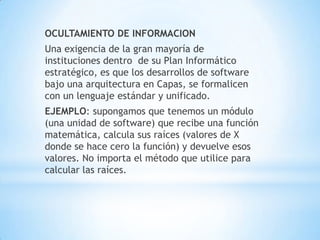 OCULTAMIENTO DE INFORMACION
Una exigencia de la gran mayoría de
instituciones dentro de su Plan Informático
estratégico, es que los desarrollos de software
bajo una arquitectura en Capas, se formalicen
con un lenguaje estándar y unificado.
EJEMPLO: supongamos que tenemos un módulo
(una unidad de software) que recibe una función
matemática, calcula sus raíces (valores de X
donde se hace cero la función) y devuelve esos
valores. No importa el método que utilice para
calcular las raíces.
 