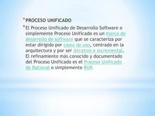 *PROCESO UNIFICADO
*El Proceso Unificado de Desarrollo Software o
simplemente Proceso Unificado es un marco de
desarrollo de software que se caracteriza por
estar dirigido por casos de uso, centrado en la
arquitectura y por ser iterativo e incremental.
El refinamiento más conocido y documentado
del Proceso Unificado es el Proceso Unificado
de Rational o simplemente RUP.
 