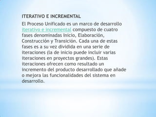ITERATIVO E INCREMENTAL
El Proceso Unificado es un marco de desarrollo
iterativo e incremental compuesto de cuatro
fases denominadas Inicio, Elaboración,
Construcción y Transición. Cada una de estas
fases es a su vez dividida en una serie de
iteraciones (la de inicio puede incluir varias
iteraciones en proyectos grandes). Estas
iteraciones ofrecen como resultado un
incremento del producto desarrollado que añade
o mejora las funcionalidades del sistema en
desarrollo.
 