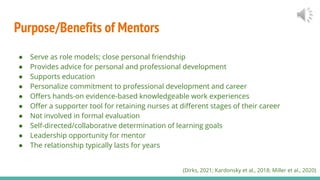 Purpose/Benefits of Mentors
● Serve as role models; close personal friendship
● Provides advice for personal and professional development
● Supports education
● Personalize commitment to professional development and career
● Offers hands-on evidence-based knowledgeable work experiences
● Offer a supporter tool for retaining nurses at different stages of their career
● Not involved in formal evaluation
● Self-directed/collaborative determination of learning goals
● Leadership opportunity for mentor
● The relationship typically lasts for years
(Dirks, 2021; Kardonsky et al., 2018; Miller et al., 2020)
 