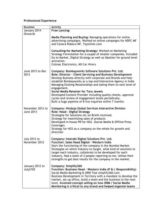 Professional Experience
Duration Activity
January 2014
Onwards
June 2013 to Dec
2013
November 2012 to
June 2013
July 2012 to
November 2012
January 2012 to
July2102
Free Lancing:
Media Planning and Buying: Managing operations for online
advertising campaigns. Worked on online campaigns for HDFC MF
and Canara Robeco MF, Tajonline.com
Consulting for Marketing Strategy: Worked on Marketing
Strategy Formulation for a couple of smaller companies. Included
Go to Market, Digital Strategy as well as Ideation for ground level
activation.
Cotmac Electronics, MS Car Hirers
Company: Bombayworks Software Solutions Pvt. Ltd.
Role: Director – Client Servicing and Business Development
Develop Business directly with corporate and Brands and help
establish Bombayworks as a top end Interactive Agency in India
Managing Existing Relationships and taking them to next level of
engagement.
Social Media Retainer for Tara Jewels
Developed Content Provider including quality checks, approval
cycles and review of engagement levels periodically.
Built a huge pipeline of 8 live inquiries within 7 months
Company: Hinduja Global Services Interactive Division
Role: Head – Digital Strategy
Strategise for Solutions etc on Briefs received.
Strategy for maximizing sales of products
Developed in-house PR for HGS (Social Media & Offline Press
Coverage)
Strategy for HGS as a company on the whole for growth and
direction
Company: Interakt Digital Solutions Pvt. Ltd.
Function: Sales Head Digital - Western India
Start the functioning of the company in the Mumbai Market.
Strategise on which industry to target, what kind of solutions to
target each industry, collaterals to be developed for each
industry, Had a team of 2 people reporting to me. Utilise their
strengths to get best results for the company in the market.
Company: Simplify360
Function: Business Head - Western India (P & L Responsibility)
Social Media Marketing & ORM Tool simplify360.com
Business Development in Territory with a mandate to develop the
market, set up office, build a team and the business to the next
level. Involved concept selling on how ORM / Social Media
Monitoring is critical to any brand and helped organise teams
 