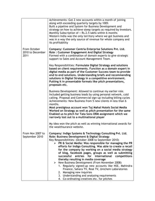 From October
2010 to December
2011
From Nov 2007 to
September 2010
Achievements: Got 2 new accounts within a month of joining
along with exceeding quarterly targets by 100%
Built a pipeline and System for Business Development and
strategy on how to achieve steep targets as required by Investors.
Monthly Subscription of > Rs.2.5 lakhs within 6 months
Western India was the only territory where we got business and
was in a way the only source of revenue for whole company and
its profitability
Company: Customer Centria Enterprise Solutions Pvt. Ltd.
Role : Customer Engagement And Digital Strategy
Formed with a combination of domain experts to give strategic
support to Sales and Account Management Team.
Key Responsibilities: Formulate Digital Strategy and solutions
based on client requirements. Function as a domain expert in
digital media as part of the Customer Success team to provide
end to end solutions. Understanding briefs and recommending
solutions in Digital Strategy in a competitive environment.
Putting it in presentable formats like pitch presentations,
proposals etc.
Business Development: Allowed to continue my earlier role.
Included getting business leads by using personal network, cold
calling. Proposal and Commercial sign-up including billing cycles
Achievements: New Business from 5 new clients in less than 6
months.
Most prestigious account won Taj Mahal Hotels Social Media
Worked on Strategy as well as pitch presentation for the same
Enabled us to pitch for Tata Sons ORM assignment which we
narrowly lost out to a multinational player
My idea won the pitch as well as winning international awards for
the wealthsurance website.
Company: Indigo Systems & Technology Consulting Pvt. Ltd.
Role: Business Development & Digital Strategy
Key Responsibilities: (October 2008 to September 2010)
 PR & Social Media: Was responsible for managing the PR
efforts for Indigo Consulting. Was able to create a recall
for the company by working on a social media strategy
of blog, facebook pages, groups as well as submitting
successful entries for international competitions
thereby resulting in media coverage
 New Business Development (From November 2008)
1. Regularly signed-up new accounts like NSE, Mahindra
Finance, Sahara TV, Real TV, Unichem Laboratories
2. Managing new inquiries
3. Understanding and analysing requirements
4. Co-ordinating creatives etc. for pitches
 