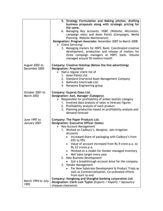 August 2002 to
December 2005
October 2001 to
March 2002
June 1997 to
January 2001
March 1994 to July
1995
5. Strategy Formulation and Making pitches, drafting
business proposals along with strategic pricing for
the same.
6. Managing Key accounts. HSBC (Website, Microsites,
campaign sites) and Asian Paints (Campaigns, Media
Planning. Website Maintenance)
Designation: Program Associate: November 2007 to March 2008
 Client Servicing:
1. Managing mailers for HDFC Bank: Coordinated creative
development, production and release of mailers for
three campaign managers at HDFC bank. Volume
managed around 50 mailers/month
Company: Creative Hotshop (Below the line advertising)
Designation: Proprietor
 Had a regular client list of
1. Asian Paints Ltd.
2. Standard Chartered Asset Management Company
3. Mahindra Intertrade Ltd.
4. Ranasons Engineering group
Company: Gujarat Glass Ltd.
Designation: Asst. Manager (Category)
 Responsible for profitability of amber bottles category
1. Involved data analysis of sales vs forecast figures
2. Profitability analysis of each product
3. Planning production based on profitability analysis and
demand forecast
Company: The Paper Products Ltd.
Designation: Executive Officer (Sales)
 Key Account Management
1. Worked on Cadbury’s, Monginis, Jain Irrigation
Accounts
 Increased share of packaging with Cadbury’s from
65% to 95%
 Value of account increased from Rs.9 crore p.a. to
Rs.23 crores p.a.
 Worked on a model for Vendor managed inventory
 Met Sales target every year
2. New Business Development
 Got a breakthrough account Amul for the company
3. Vendor Management
 For New Substrate Development & Product Trials as
well as Commercialisation. Co-ordinated efforts
from start to end
Company: Hongkong and Shanghai banking corporation Ltd.
Designation: Clerk cum Typist (Exports / Imports / Upcountry
cheques clearance)
 