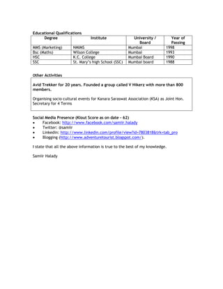 Educational Qualifications
Degree Institute University /
Board
Year of
Passing
MMS (Marketing) NMIMS Mumbai 1998
Bsc (Maths) Wilson College Mumbai 1993
HSC K.C. College Mumbai Board 1990
SSC St. Mary’s high School (SSC) Mumbai board 1988
Other Activities
Avid Trekker for 20 years. Founded a group called V Hikerz with more than 800
members.
Organising socio cultural events for Kanara Saraswat Association (KSA) as Joint Hon.
Secretary for 4 Terms
Social Media Presence (Klout Score as on date – 62)
 Facebook: http://www.facebook.com/samiir.halady
 Twitter: @samiir
 Linkedin: http://www.linkedin.com/profile/view?id=7803818&trk=tab_pro
 Blogging (http://www.adventuretourist.blogspot.com/).
I state that all the above information is true to the best of my knowledge.
Samiir Halady
 