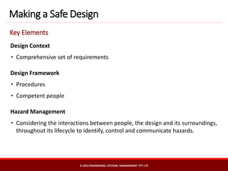 Design Context
• Comprehensive set of requirements
Design Framework
• Procedures
• Competent people
Hazard Management
• Considering the interactions between people, the design and its surroundings,
throughout its lifecycle to identify, control and communicate hazards.
Making a Safe Design
Key Elements
© 2023 ENGINEERING. SYSTEMS. MANAGEMENT. PTY LTD
 