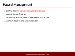 1. Identify Hazards (CONSIDER INTERACTIONS / INTERFACES)
2. Identify Hazard Controls
3. Determine, then do, what is Reasonably Practicable
4. Maintain Records and Communication
Hazard Management
© 2022 ENGINEERING. SYSTEMS. MANAGEMENT. PTY LTD
 