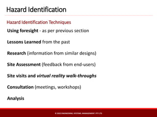 Using foresight - as per previous section
Lessons Learned from the past
Research (information from similar designs)
Site Assessment (feedback from end-users)
Site visits and virtual reality walk-throughs
Consultation (meetings, workshops)
Analysis
Hazard Identification
Hazard Identification Techniques
© 2022 ENGINEERING. SYSTEMS. MANAGEMENT. PTY LTD
 