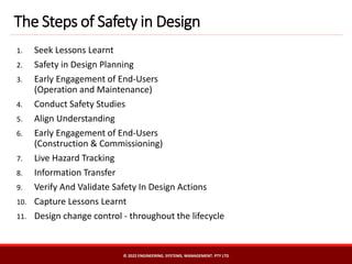 The Steps of Safety in Design
© 2022 ENGINEERING. SYSTEMS. MANAGEMENT. PTY LTD
1. Seek Lessons Learnt
2. Safety in Design Planning
3. Early Engagement of End-Users
(Operation and Maintenance)
4. Conduct Safety Studies
5. Align Understanding
6. Early Engagement of End-Users
(Construction & Commissioning)
7. Live Hazard Tracking
8. Information Transfer
9. Verify And Validate Safety In Design Actions
10. Capture Lessons Learnt
11. Design change control - throughout the lifecycle
 