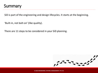 SiD is part of the engineering and design lifecycles. It starts at the beginning.
‘Built-in, not bolt-on’ (like quality).
There are 11 steps to be considered in your SiD planning.
Summary
© 2022 ENGINEERING. SYSTEMS. MANAGEMENT. PTY LTD
 