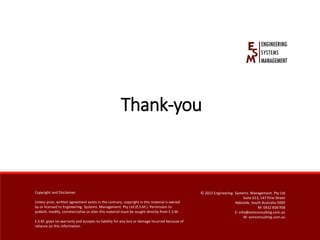 Copyright and Disclaimer
Unless prior, written agreement exists in the contrary, copyright in this material is owned by or licensedto Engineering.Systems. Management. Pty Ltd
(E.S.M.).Permission to publish,modify, commercialiseor alter this material must be sought directly from E.S.M.
E.S.M. gives no warranty and accepts no liabilityfor any loss or damage incurred because of reliance on this information.
Copyright and Disclaimer
Unless prior, written agreement exists in the contrary, copyright in this material is owned
by or licensed to Engineering. Systems. Management. Pty Ltd (E.S.M.). Permission to
publish, modify, commercialise or alter this material must be sought directly from E.S.M. .
E.S.M. gives no warranty and accepts no liability for any loss or damage incurred because of
reliance on this information.
© 2023 Engineering. Systems. Management. Pty Ltd
Suite 613, 147 Pirie Street
Adelaide, South Australia 5000
M: 0432 858 958
E: info@esmconsulting.com.au
W: esmconsulting.com.au
Thank-you
 