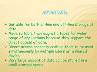 ADVANTAGEs
 Suitable for both on-line and off-line storage of
data.
 More suitable than magnetic tapes for wider
range of applications because they support the
direct access of data.
 Direct access property enables them to be used
simultaneously by multiple users as a shared
device.
 Very large amount of data can be stored in a
small storage space.
 