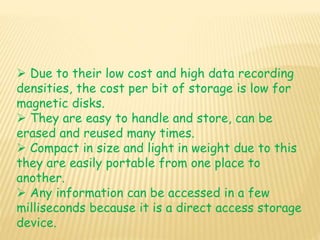  Due to their low cost and high data recording
densities, the cost per bit of storage is low for
magnetic disks.
 They are easy to handle and store, can be
erased and reused many times.
 Compact in size and light in weight due to this
they are easily portable from one place to
another.
 Any information can be accessed in a few
milliseconds because it is a direct access storage
device.
 