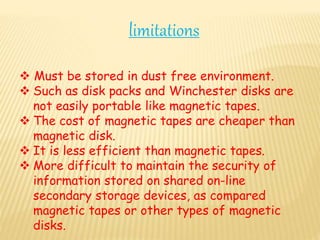  Must be stored in dust free environment.
 Such as disk packs and Winchester disks are
not easily portable like magnetic tapes.
 The cost of magnetic tapes are cheaper than
magnetic disk.
 It is less efficient than magnetic tapes.
 More difficult to maintain the security of
information stored on shared on-line
secondary storage devices, as compared
magnetic tapes or other types of magnetic
disks.
limitations
 