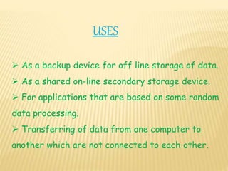 USES
 As a backup device for off line storage of data.
 As a shared on-line secondary storage device.
 For applications that are based on some random
data processing.
 Transferring of data from one computer to
another which are not connected to each other.
 