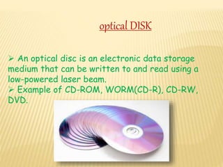 optical DISK
 An optical disc is an electronic data storage
medium that can be written to and read using a
low-powered laser beam.
 Example of CD-ROM, WORM(CD-R), CD-RW,
DVD.
 